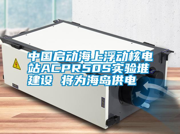 中国启动海上浮动核电站ACPR50S实验堆建设 将为海岛供电