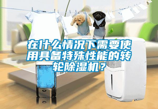 在什么情况下需要使用具备特殊性能的转轮除湿机？