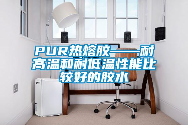 PUR热熔胶——耐高温和耐低温性能比较好的胶水