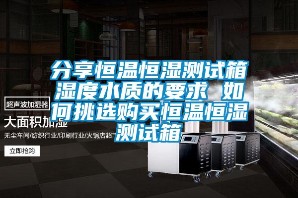 分享恒温恒湿测试箱湿度水质的要求 如何挑选购买恒温恒湿测试箱
