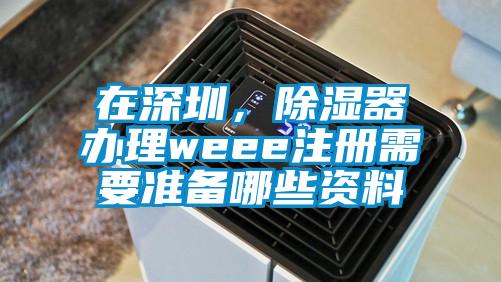 在深圳，除湿器办理weee注册需要准备哪些资料