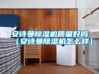 企业新闻安诗曼除湿机质量好吗（安诗曼除湿机怎么样）